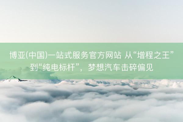 博亚(中国)一站式服务官方网站 从“增程之王”到“纯电标杆”，梦想汽车击碎偏见