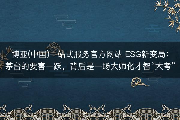 博亚(中国)一站式服务官方网站 ESG新变局：茅台的要害一跃，背后是一场大师化才智“大考”