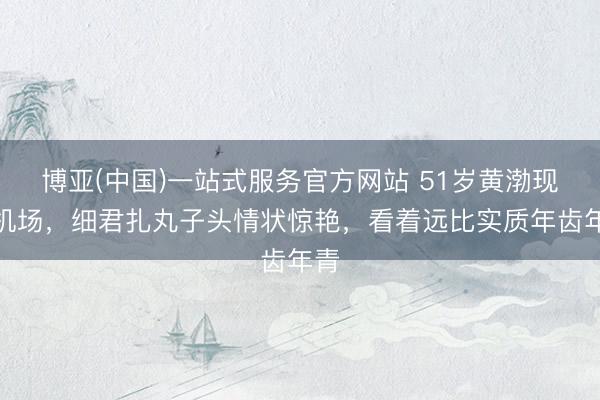 博亚(中国)一站式服务官方网站 51岁黄渤现身机场，细君扎丸子头情状惊艳，看着远比实质年齿年青