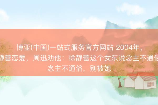 博亚(中国)一站式服务官方网站 2004年，黄觉和徐静蕾恋爱，周迅劝他：徐静蕾这个女东说念主不通俗，别被她