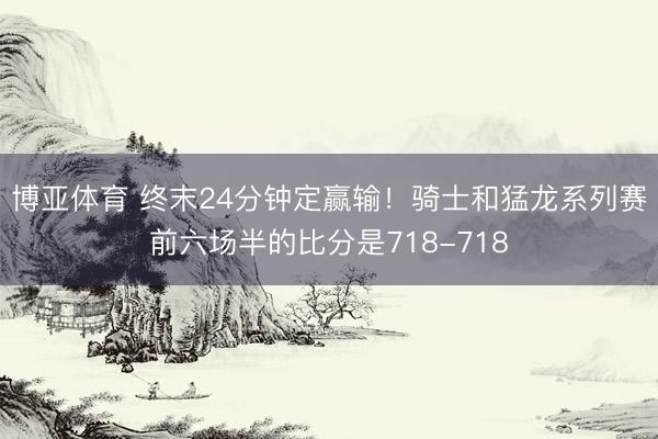 博亚体育 终末24分钟定赢输！骑士和猛龙系列赛前六场半的比分是718-718