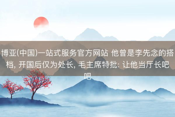博亚(中国)一站式服务官方网站 他曾是李先念的搭档， 开国后仅为处长， 毛主席特批: 让他当厅长吧
