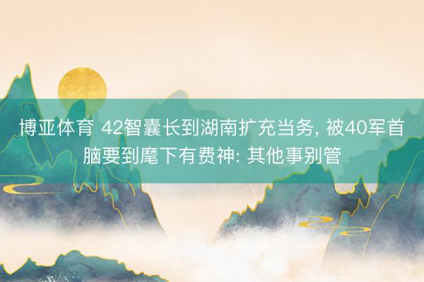 博亚体育 42智囊长到湖南扩充当务， 被40军首脑要到麾下有费神: 其他事别管
