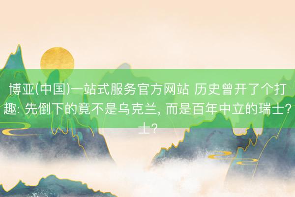 博亚(中国)一站式服务官方网站 历史曾开了个打趣: 先倒下的竟不是乌克兰， 而是百年中立的瑞士?