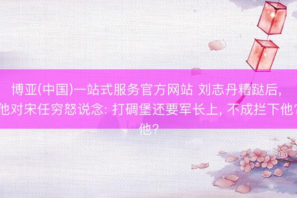 博亚(中国)一站式服务官方网站 刘志丹糟跶后， 他对宋任穷怒说念: 打碉堡还要军长上， 不成拦下他?
