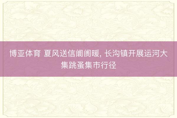 博亚体育 夏风送信阛阓暖， 长沟镇开展运河大集跳蚤集市行径