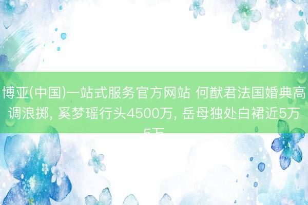 博亚(中国)一站式服务官方网站 何猷君法国婚典高调浪掷， 奚梦瑶行头4500万， 岳母独处白裙近5万