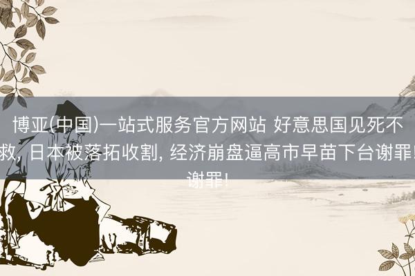 博亚(中国)一站式服务官方网站 好意思国见死不救， 日本被落拓收割， 经济崩盘逼高市早苗下台谢罪!