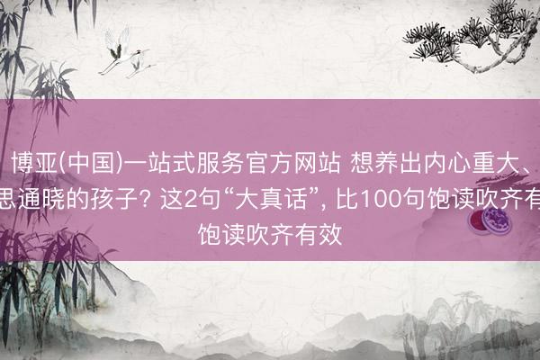 博亚(中国)一站式服务官方网站 想养出内心重大、心思通晓的孩子? 这2句“大真话”， 比100句饱读吹齐有效