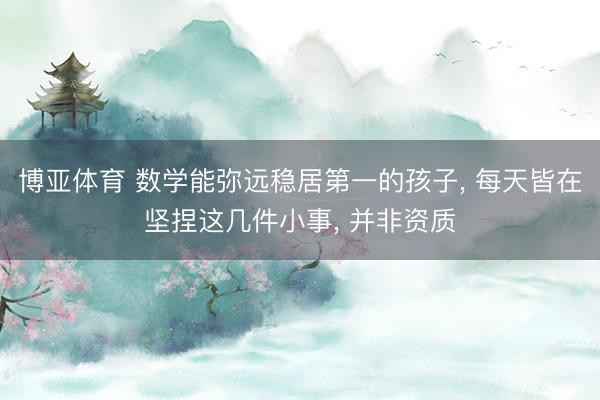 博亚体育 数学能弥远稳居第一的孩子， 每天皆在坚捏这几件小事， 并非资质