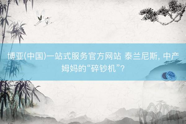 博亚(中国)一站式服务官方网站 泰兰尼斯， 中产姆妈的“碎钞机”?