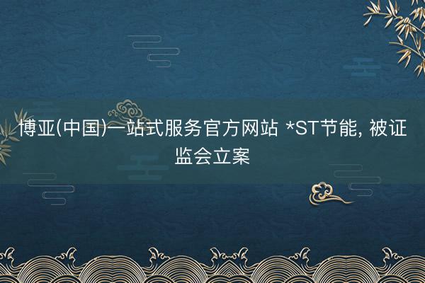 博亚(中国)一站式服务官方网站 *ST节能， 被证监会立案