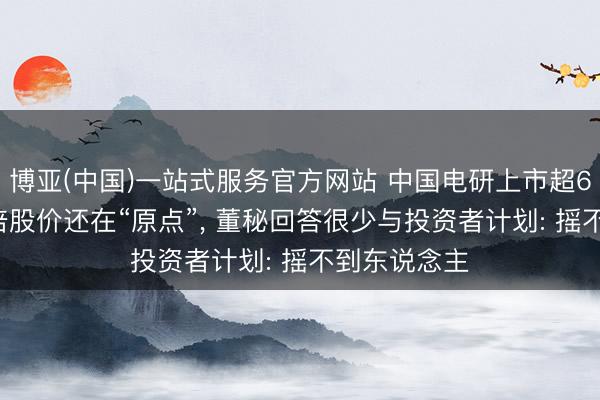 博亚(中国)一站式服务官方网站 中国电研上市超6年， 事迹翻倍股价还在“原点”， 董秘回答很少与投资者计划: 摇不到东说念主