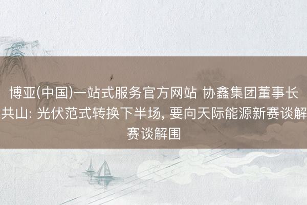 博亚(中国)一站式服务官方网站 协鑫集团董事长朱共山: 光伏范式转换下半场， 要向天际能源新赛谈解围