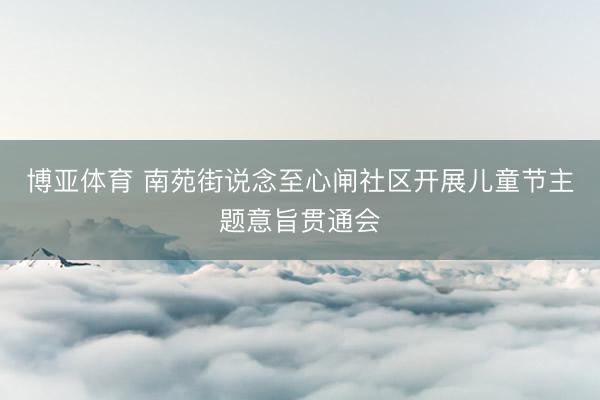 博亚体育 南苑街说念至心闸社区开展儿童节主题意旨贯通会