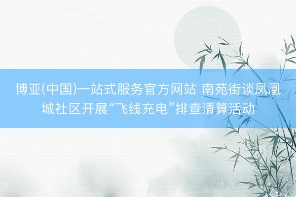 博亚(中国)一站式服务官方网站 南苑街谈凤凰城社区开展“飞线充电”排查清算活动