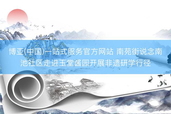 博亚(中国)一站式服务官方网站 南苑街说念南池社区走进玉堂酱园开展非遗研学行径