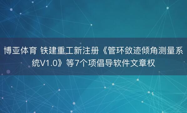 博亚体育 铁建重工新注册《管环敛迹倾角测量系统V1.0》等7个项倡导软件文章权