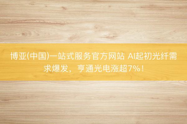 博亚(中国)一站式服务官方网站 AI起初光纤需求爆发，亨通光电涨超7%！