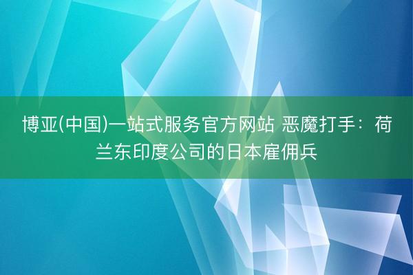 博亚(中国)一站式服务官方网站 恶魔打手:荷兰东印度公司的日本雇佣兵