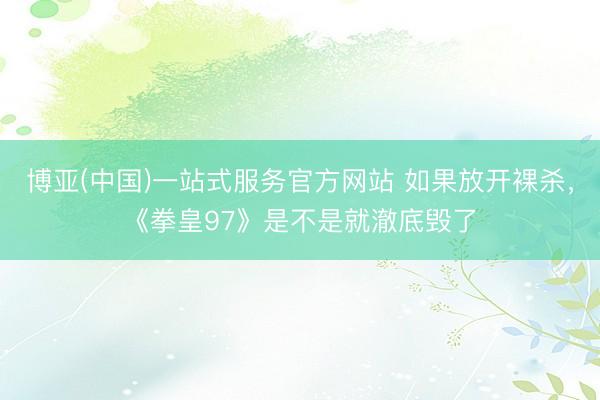 博亚(中国)一站式服务官方网站 如果放开裸杀，《拳皇97》是不是就澈底毁了