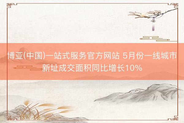 博亚(中国)一站式服务官方网站 5月份一线城市新址成交面积同比增长10%
