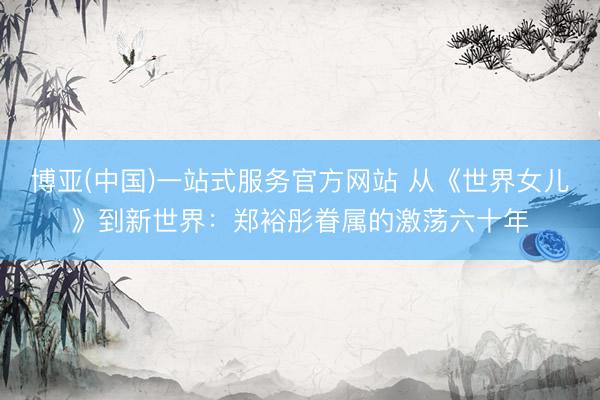 博亚(中国)一站式服务官方网站 从《世界女儿》到新世界：郑裕彤眷属的激荡六十年