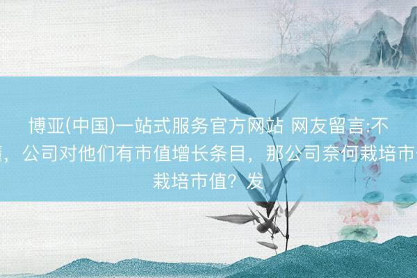 博亚(中国)一站式服务官方网站 网友留言:不是太懂，公司对他们有市值增长条目，那公司奈何栽培市值？发