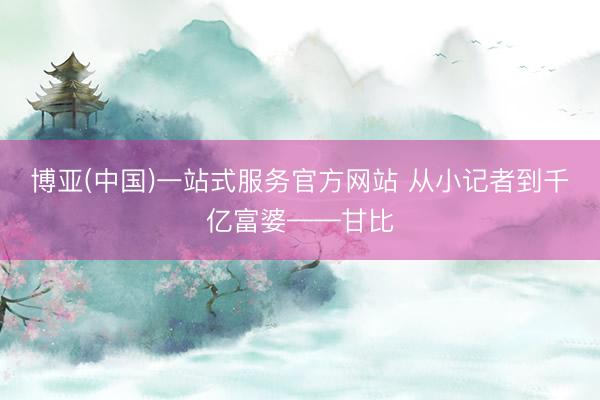 博亚(中国)一站式服务官方网站 从小记者到千亿富婆——甘比