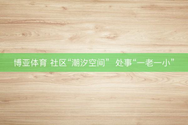 博亚体育 社区“潮汐空间”  处事“一老一小”