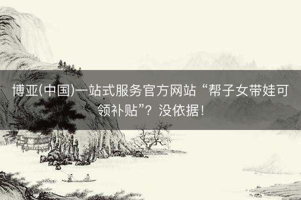 博亚(中国)一站式服务官方网站 “帮子女带娃可领补贴”？没依据！