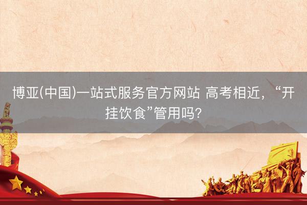 博亚(中国)一站式服务官方网站 高考相近，“开挂饮食”管用吗？