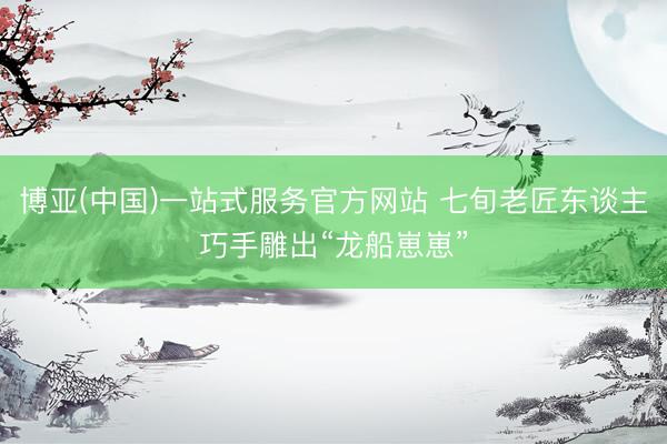 博亚(中国)一站式服务官方网站 七旬老匠东谈主巧手雕出“龙船崽崽”