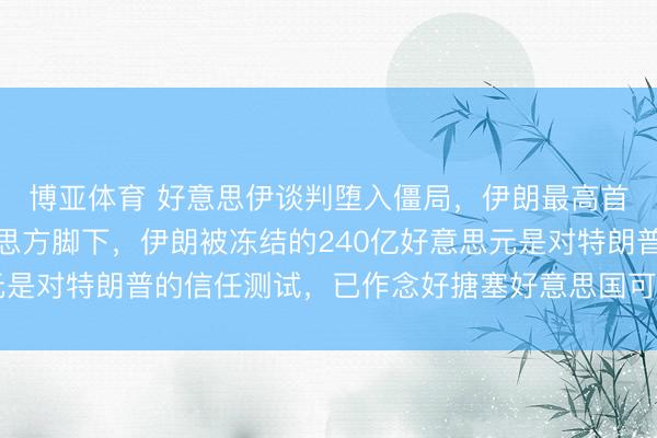 博亚体育 好意思伊谈判堕入僵局，伊朗最高首长参谋人：球在好意思方脚下，伊朗被冻结的240亿好意思元是对特朗普的信任测试，已作念好搪塞好意思国可能入侵的准备