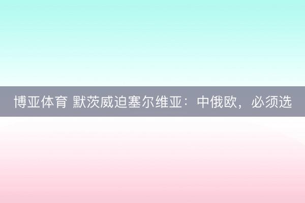 博亚体育 默茨威迫塞尔维亚：中俄欧，必须选