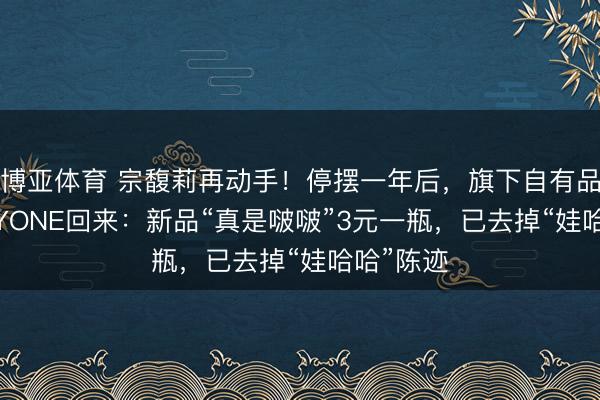 博亚体育 宗馥莉再动手！停摆一年后，旗下自有品牌KELLYONE回来：新品“真是啵啵”3元一瓶，已去掉“娃哈哈”陈迹