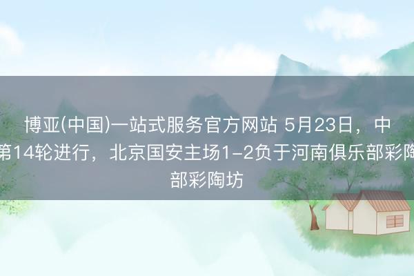 博亚(中国)一站式服务官方网站 5月23日，中超第14轮进行