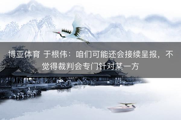 博亚体育 于根伟：咱们可能还会接续呈报，不觉得裁判会专门针对