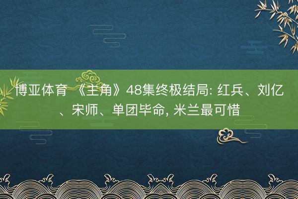 博亚体育 《主角》48集终极结局: 红兵、刘亿、宋师、单团毕命， 米兰最可惜