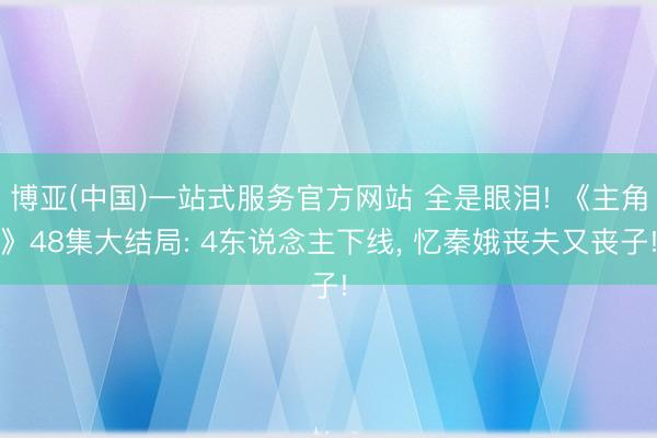 博亚(中国)一站式服务官方网站 全是眼泪! 《主角》48集大结局: 4东说念主下线， 忆秦娥丧夫又丧子!