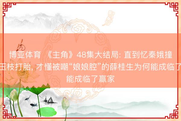 博亚体育 《主角》48集大结局: 直到忆秦娥撞破周玉枝打胎， 才懂被嘲“娘娘腔”的薛桂生为何能成临了赢家