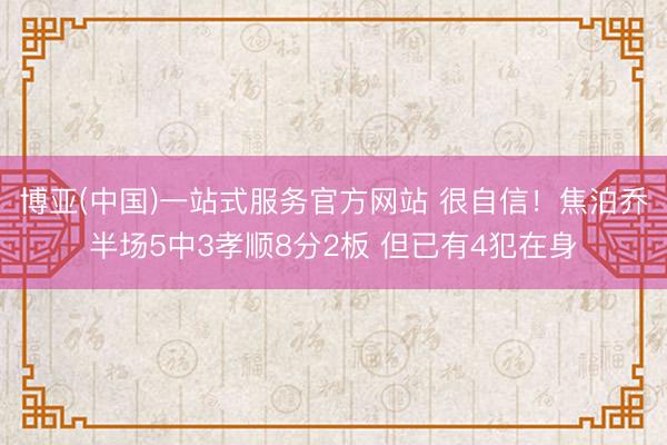博亚(中国)一站式服务官方网站 很自信！焦泊乔半场5中3孝顺8分2板 但已有4犯在身