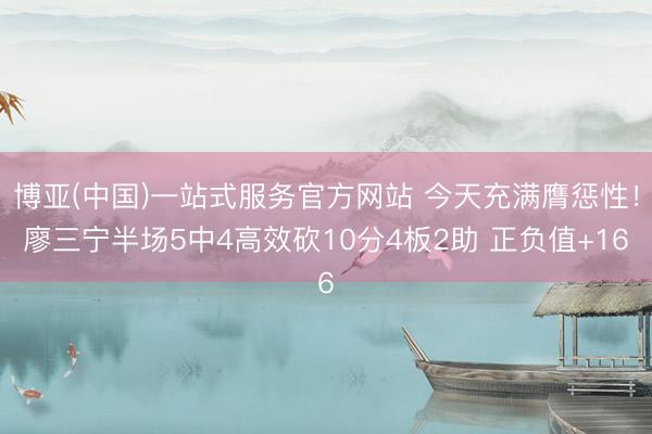 博亚(中国)一站式服务官方网站 今天充满膺惩性！廖三宁半场5中4高效砍10分4板2助 正负值+16