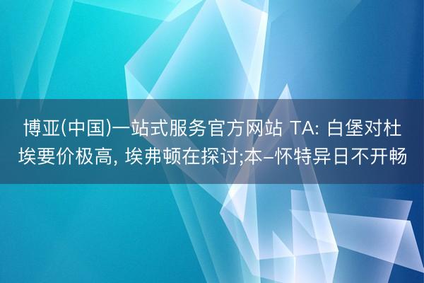 博亚(中国)一站式服务官方网站 TA: 白堡对杜埃要价极高， 埃弗顿在探讨;本-怀特异日不开畅