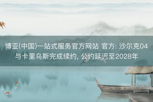 博亚(中国)一站式服务官方网站 官方: 沙尔克04与卡里乌斯完成续约， 公约延迟至2028年