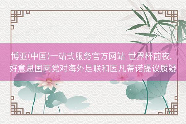 博亚(中国)一站式服务官方网站 世界杯前夜， 好意思国两党对海外足联和因凡蒂诺提议质疑