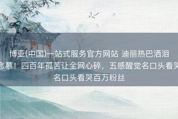 博亚(中国)一站式服务官方网站 迪丽热巴洒泪告别贺念念慕！四百年孤苦让全网心碎，五感醒觉名口头看哭百万粉丝