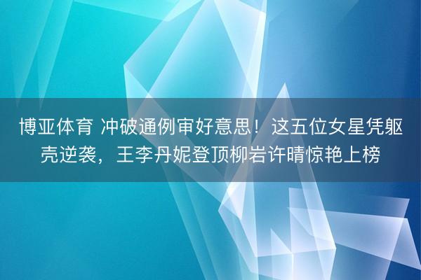 博亚体育 冲破通例审好意思！这五位女星凭躯壳逆袭，王李丹妮登顶柳岩许晴惊艳上榜