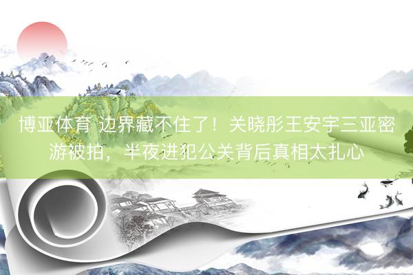 博亚体育 边界藏不住了！关晓彤王安宇三亚密游被拍，半夜进犯公关背后真相太扎心