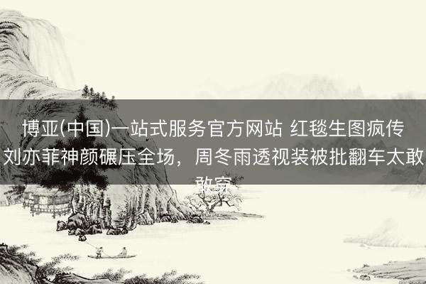博亚(中国)一站式服务官方网站 红毯生图疯传！刘亦菲神颜碾压全场，周冬雨透视装被批翻车太敢穿